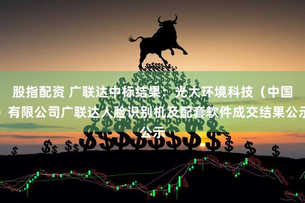 股指配资 广联达中标结果：光大环境科技（中国）有限公司广联达人脸识别机及配套软件成交结果公示