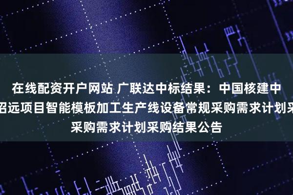 在线配资开户网站 广联达中标结果：中国核建中核华兴核电招远项目智能模板加工生产线设备常规采购需求计划采购结果公告