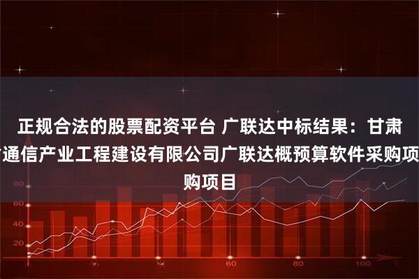 正规合法的股票配资平台 广联达中标结果：甘肃省通信产业工程建设有限公司广联达概预算软件采购项目