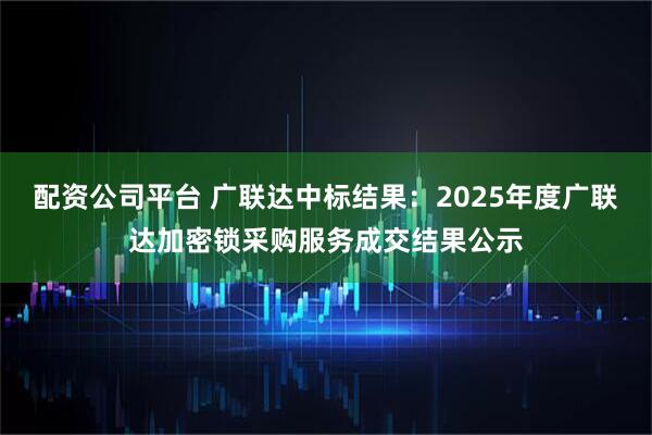 配资公司平台 广联达中标结果：2025年度广联达加密锁采购服务成交结果公示