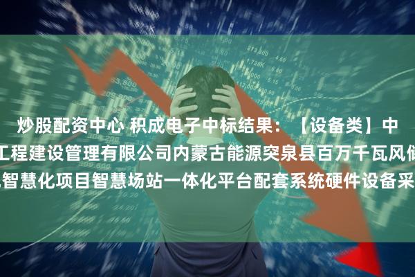 炒股配资中心 积成电子中标结果：【设备类】中国电建华东院浙江华东工程建设管理有限公司内蒙古能源突泉县百万千瓦风储基地智慧化项目智慧场站一体化平台配套系统硬件设备采购及安装工程采购项目成交公示