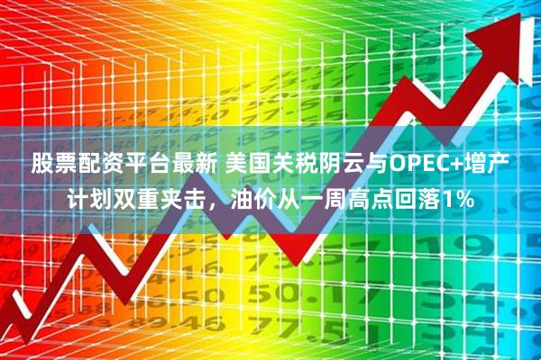 股票配资平台最新 美国关税阴云与OPEC+增产计划双重夹击，油价从一周高点回落1%