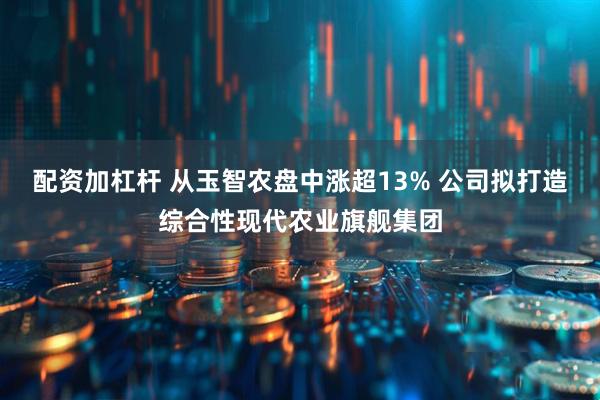 配资加杠杆 从玉智农盘中涨超13% 公司拟打造综合性现代农业旗舰集团