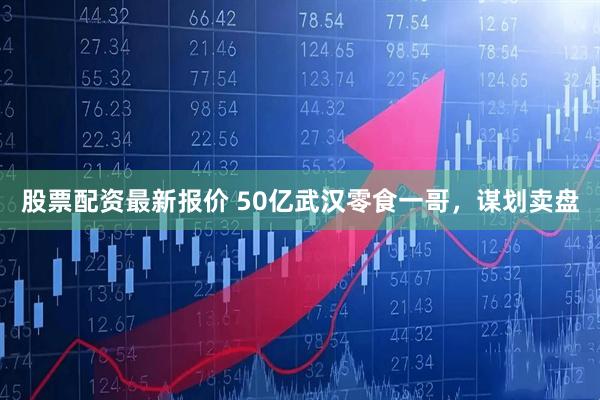股票配资最新报价 50亿武汉零食一哥，谋划卖盘