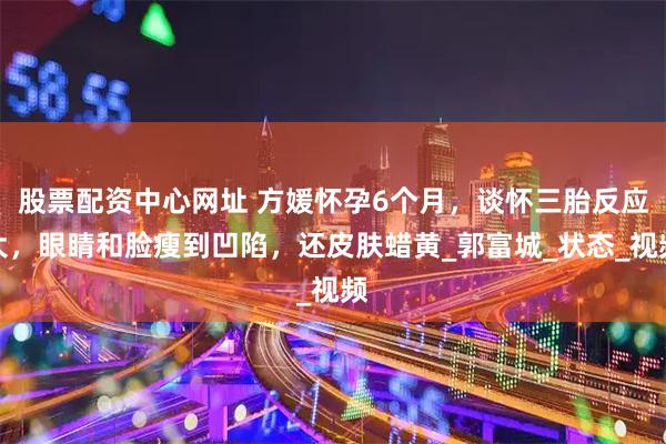 股票配资中心网址 方媛怀孕6个月，谈怀三胎反应大，眼睛和脸瘦到凹陷，还皮肤蜡黄_郭富城_状态_视频
