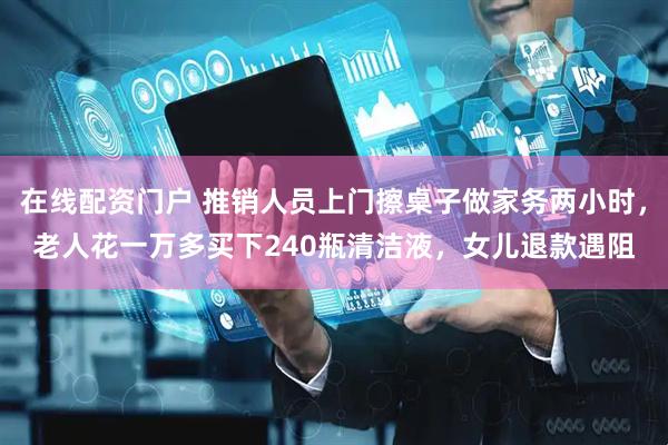 在线配资门户 推销人员上门擦桌子做家务两小时，老人花一万多买下240瓶清洁液，女儿退款遇阻