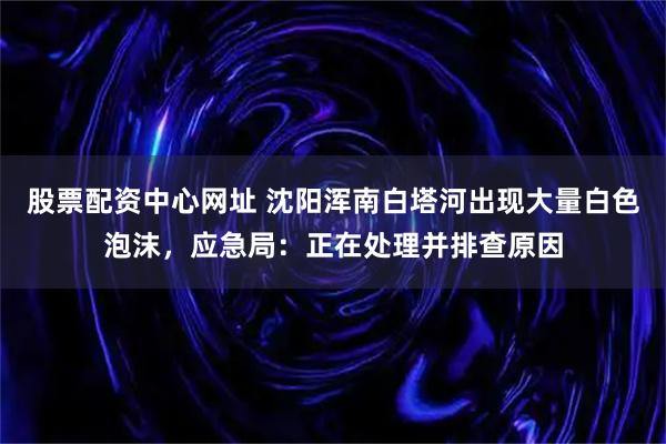 股票配资中心网址 沈阳浑南白塔河出现大量白色泡沫，应急局：正在处理并排查原因