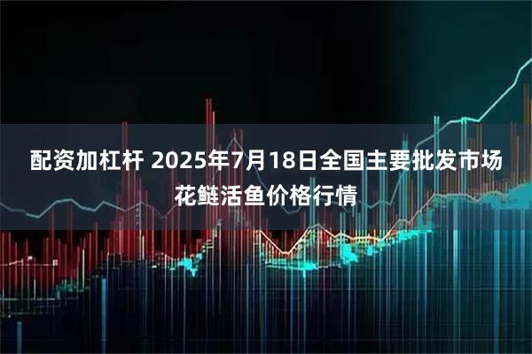 配资加杠杆 2025年7月18日全国主要批发市场花鲢活鱼价格行情