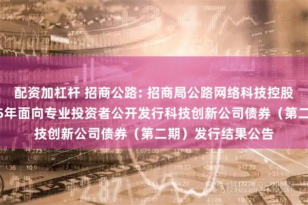 配资加杠杆 招商公路: 招商局公路网络科技控股股份有限公司2025年面向专业投资者公开发行科技创新公司债券（第二期）发行结果公告