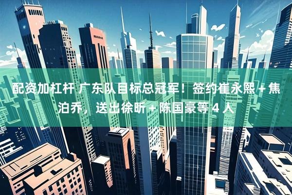 配资加杠杆 广东队目标总冠军！签约崔永熙＋焦泊乔，送出徐昕＋陈国豪等４人
