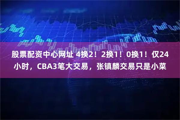 股票配资中心网址 4换2！2换1！0换1！仅24小时，CBA3笔大交易，张镇麟交易只是小菜