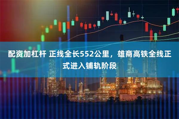 配资加杠杆 正线全长552公里，雄商高铁全线正式进入铺轨阶段