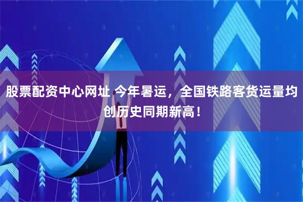 股票配资中心网址 今年暑运，全国铁路客货运量均创历史同期新高！