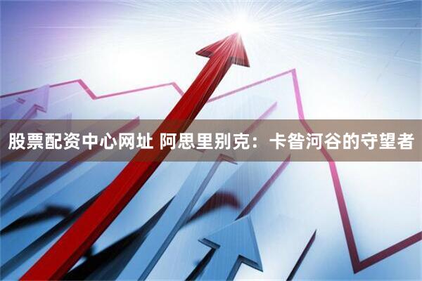 股票配资中心网址 阿思里别克：卡昝河谷的守望者