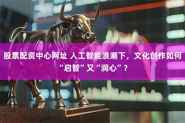 股票配资中心网址 人工智能浪潮下，文化创作如何“启智”又“润心”？