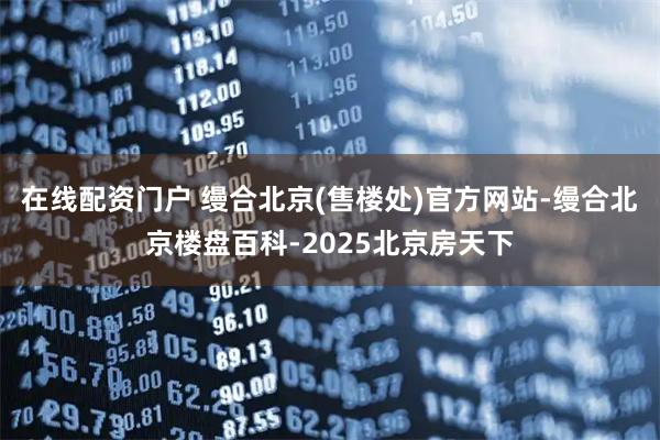 在线配资门户 缦合北京(售楼处)官方网站-缦合北京楼盘百科-2025北京房天下