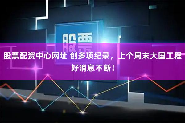 股票配资中心网址 创多项纪录，上个周末大国工程好消息不断！
