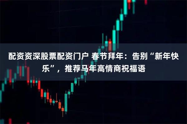 配资资深股票配资门户 春节拜年：告别“新年快乐”，推荐马年高情商祝福语