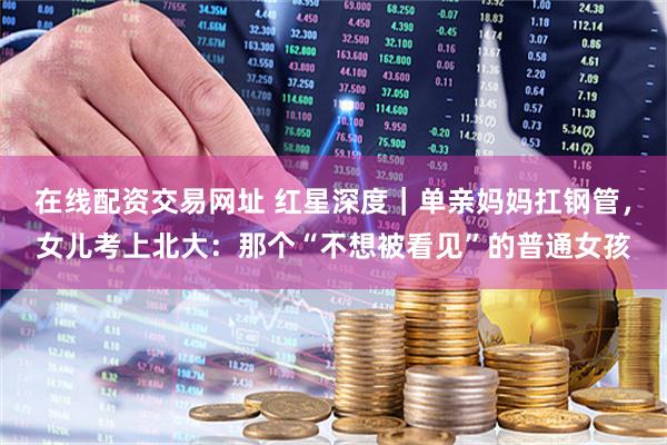在线配资交易网址 红星深度｜单亲妈妈扛钢管，女儿考上北大：那个“不想被看见”的普通女孩
