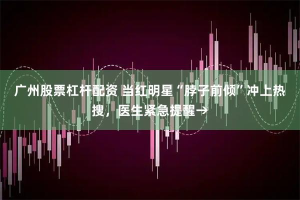 广州股票杠杆配资 当红明星“脖子前倾”冲上热搜，医生紧急提醒→