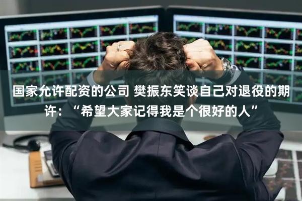 国家允许配资的公司 樊振东笑谈自己对退役的期许：“希望大家记得我是个很好的人”